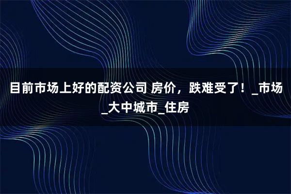 目前市场上好的配资公司 房价，跌难受了！_市场_大中城市_住房