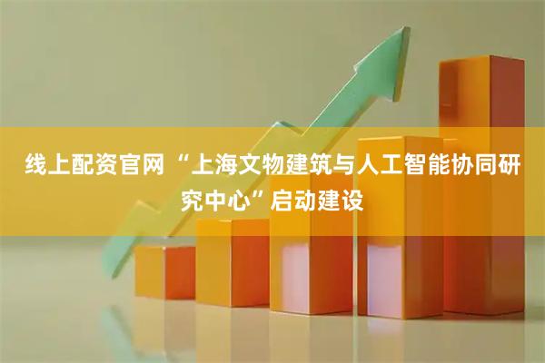 线上配资官网 “上海文物建筑与人工智能协同研究中心”启动建设