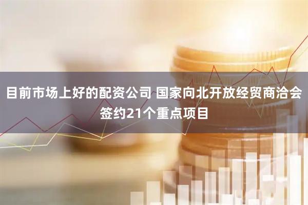 目前市场上好的配资公司 国家向北开放经贸商洽会签约21个重点项目