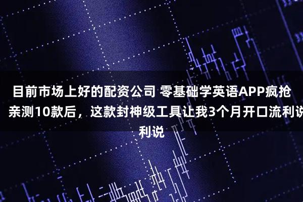 目前市场上好的配资公司 零基础学英语APP疯抢！亲测10款后，这款封神级工具让我3个月开口流利说