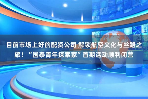 目前市场上好的配资公司 解锁航空文化与丝路之旅！“国泰青年探索家”首期活动顺利闭营