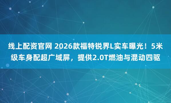 线上配资官网 2026款福特锐界L实车曝光！5米级车身配超广域屏，提供2.0T燃油与混动四驱