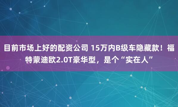 目前市场上好的配资公司 15万内B级车隐藏款！福特蒙迪欧2.0T豪华型，是个“实在人”