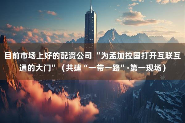 目前市场上好的配资公司 “为孟加拉国打开互联互通的大门”（共建“一带一路”·第一现场）