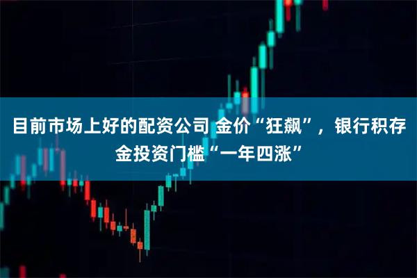 目前市场上好的配资公司 金价“狂飙”，银行积存金投资门槛“一年四涨”