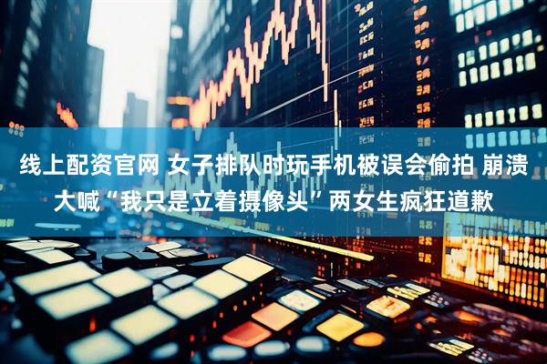 线上配资官网 女子排队时玩手机被误会偷拍 崩溃大喊“我只是立着摄像头”两女生疯狂道歉