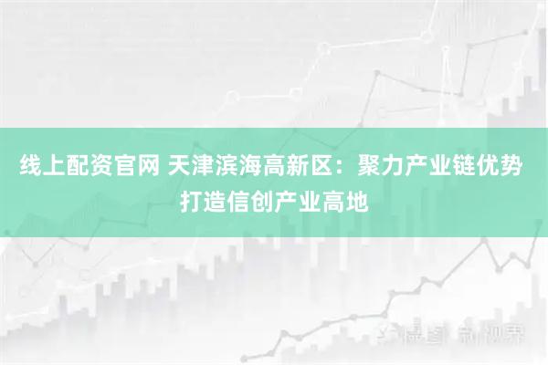 线上配资官网 天津滨海高新区：聚力产业链优势 打造信创产业高地